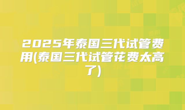 2025年泰国三代试管费用(泰国三代试管花费太高了)