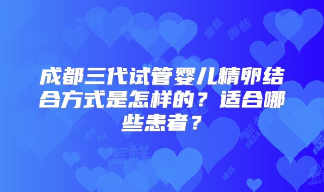 成都三代试管婴儿精卵结合方式是怎样的?适合哪些患者?