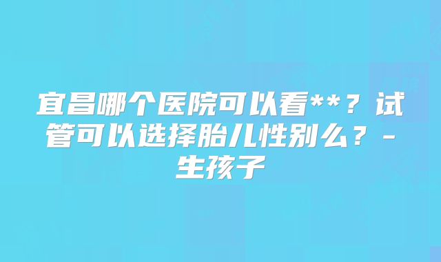 宜昌哪个医院可以看**?试管可以选择胎儿性别么?-生孩子