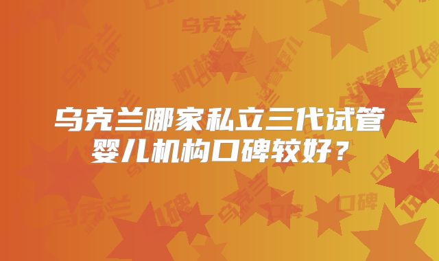 乌克兰哪家私立三代试管婴儿机构口碑较好？
