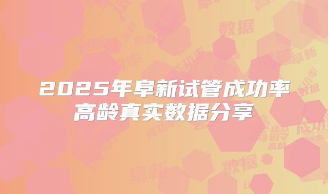 2025年阜新试管成功率高龄真实数据分享