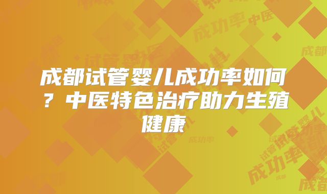 成都试管婴儿成功率如何?中医特色治疗助力生殖健康