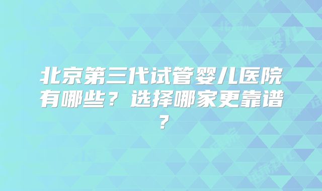 北京第三代试管婴儿医院有哪些?选择哪家更靠谱?