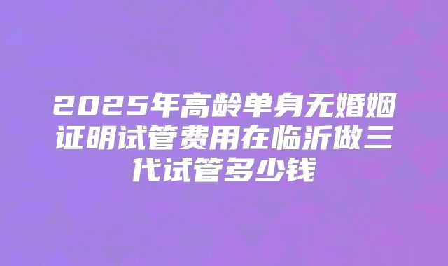2025年高龄单身无婚姻证明试管费用在临沂做三代试管多少钱