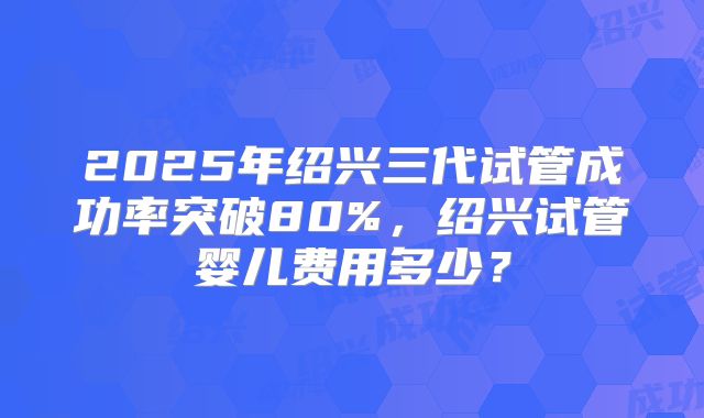 2025年绍兴三代试管成功率突破80%,绍兴试管婴儿费用多少?