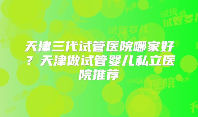 天津三代试管医院哪家好？天津做试管婴儿私立医院推荐