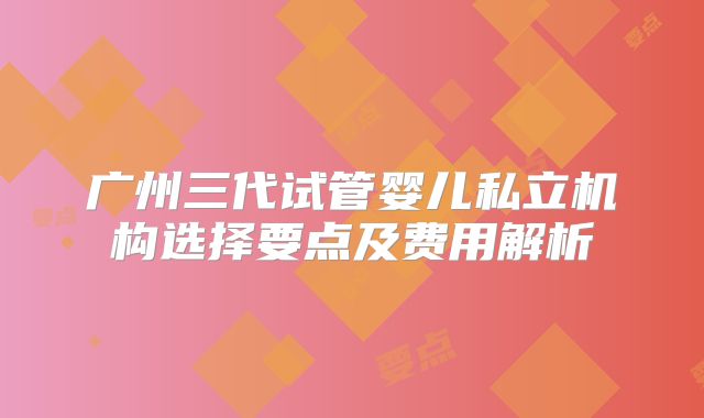 广州三代试管婴儿私立机构选择要点及费用解析