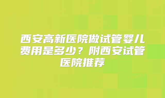 西安高新医院做试管婴儿费用是多少?附西安试管医院推荐