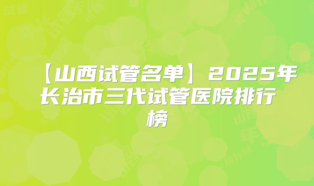 【山西试管名单】2025年长治市三代试管医院排行榜