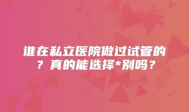 谁在私立医院做过试管的?真的能选择*别吗?