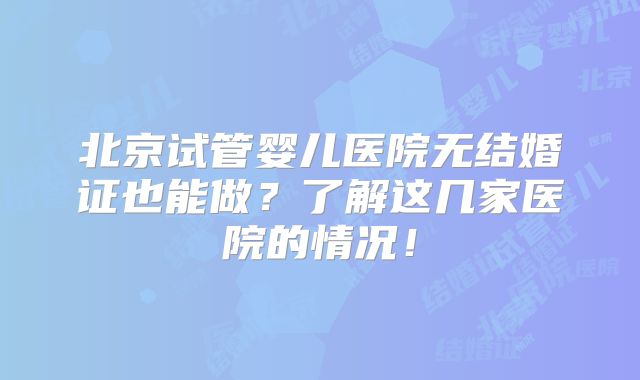 北京试管婴儿医院无结婚证也能做?了解这几家医院的情况!