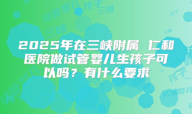 2025年在三峡附属 仁和医院做试管婴儿生孩子可以吗？有什么要求