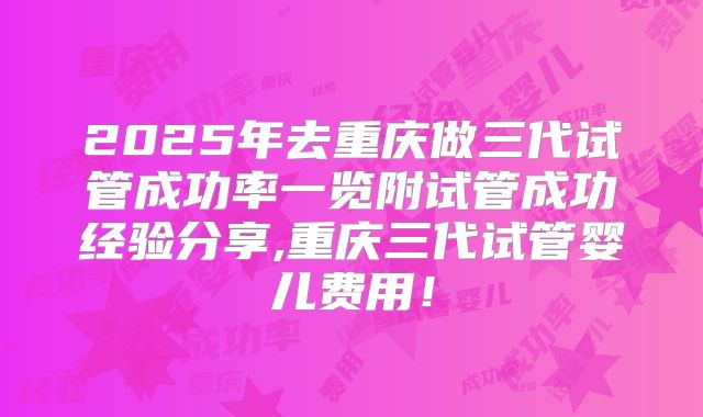 2025年去重庆做三代试管成功率一览附试管成功经验分享,重庆三代试管婴儿费用！