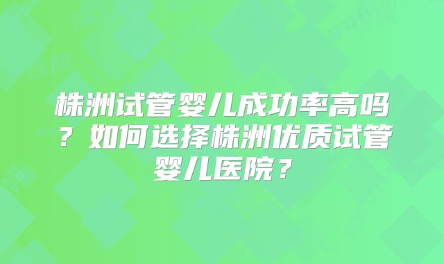 株洲试管婴儿成功率高吗?如何选择株洲优质试管婴儿医院?