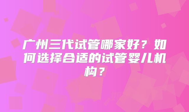 广州三代试管哪家好？如何选择合适的试管婴儿机构？