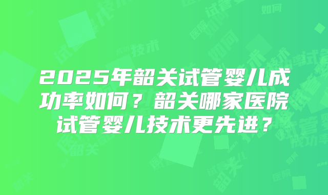 2025年韶关试管婴儿成功率如何？韶关哪家医院试管婴儿技术更先进？