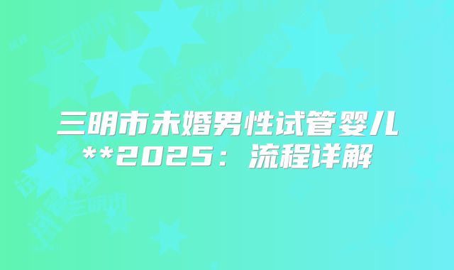 三明市未婚男性试管婴儿**2025:流程详解