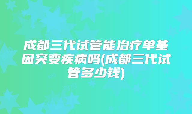 成都三代试管能治疗单基因突变疾病吗(成都三代试管多少钱)