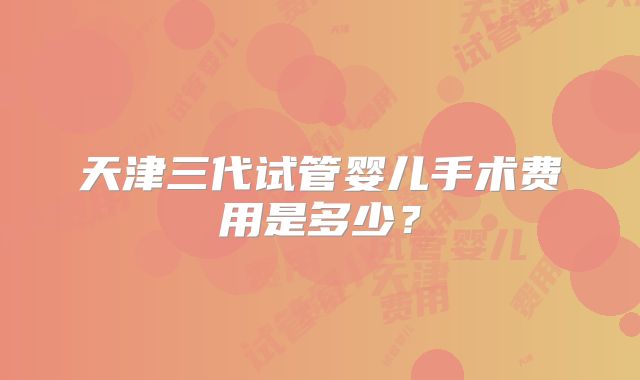天津三代试管婴儿手术费用是多少?