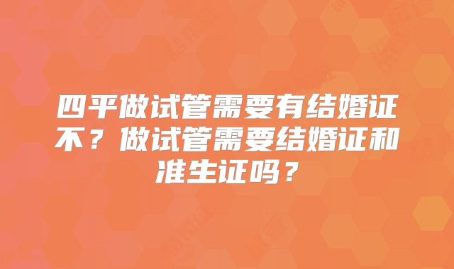 四平做试管需要有结婚证不?做试管需要结婚证和准生证吗?