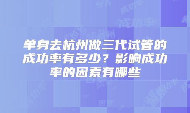 单身去杭州做三代试管的成功率有多少?影响成功率的因素有哪些