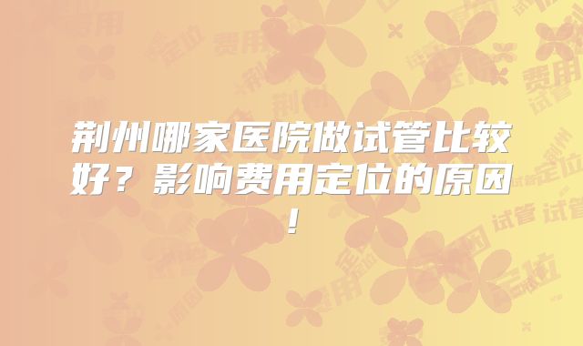 荆州哪家医院做试管比较好？影响费用定位的原因!