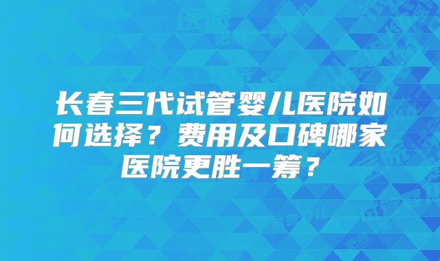 长春三代试管婴儿医院如何选择?费用及口碑哪家医院更胜一筹?