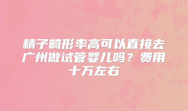 精子畸形率高可以直接去广州做试管婴儿吗？费用十万左右