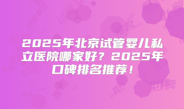 2025年北京试管婴儿私立医院哪家好？2025年口碑排名推荐！