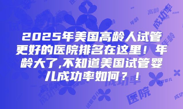 2025年美国高龄人试管更好的医院排名在这里!年龄大了,不知道美国试管婴儿成功率如何?!