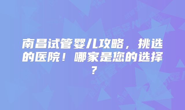 南昌试管婴儿攻略,挑选的医院!哪家是您的选择?