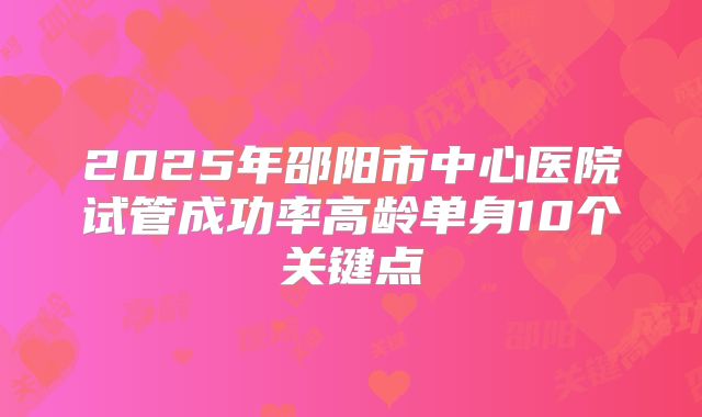 2025年邵阳市中心医院试管成功率高龄单身10个关键点