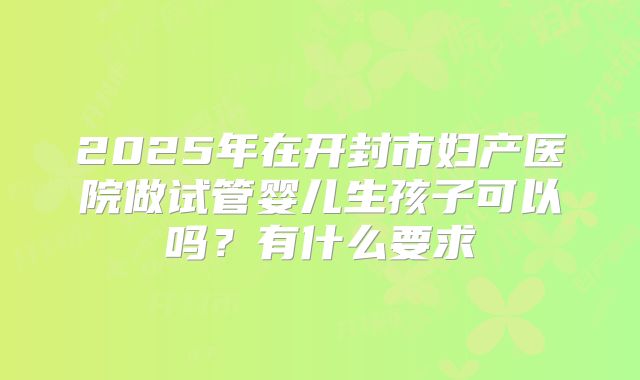 2025年在开封市妇产医院做试管婴儿生孩子可以吗?有什么要求