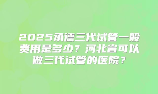 2025承德三代试管一般费用是多少?河北省可以做三代试管的医院?