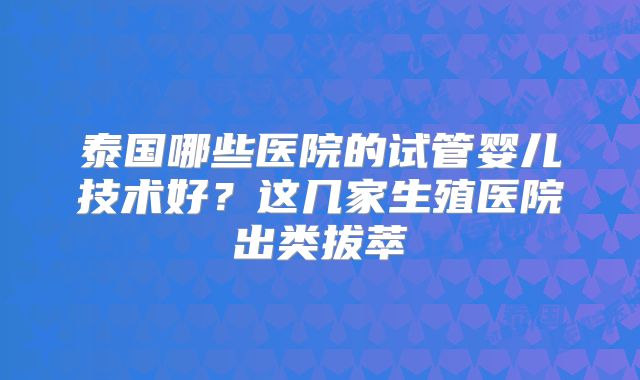泰国哪些医院的试管婴儿技术好?这几家生殖医院出类拔萃