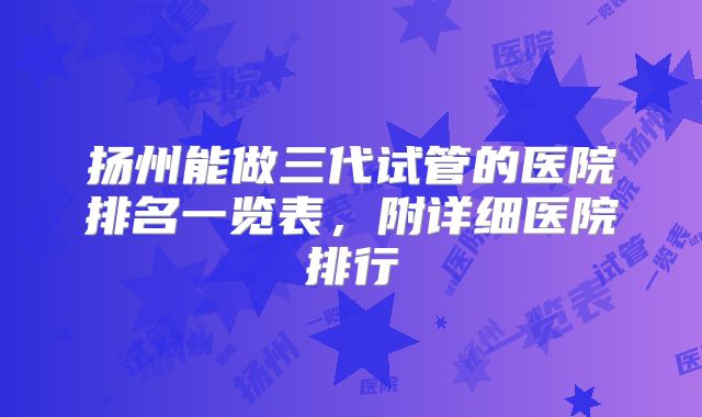 扬州能做三代试管的医院排名一览表,附详细医院排行