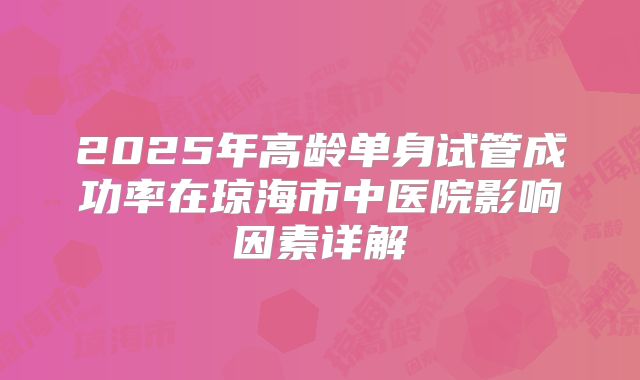 2025年高龄单身试管成功率在琼海市中医院影响因素详解