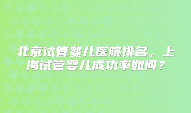 北京试管婴儿医院排名,上海试管婴儿成功率如何?