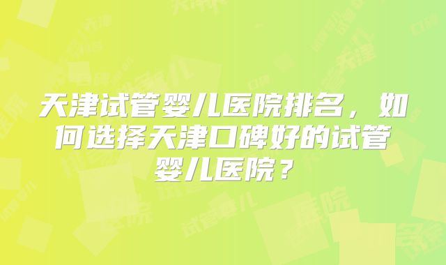 天津试管婴儿医院排名,如何选择天津口碑好的试管婴儿医院?