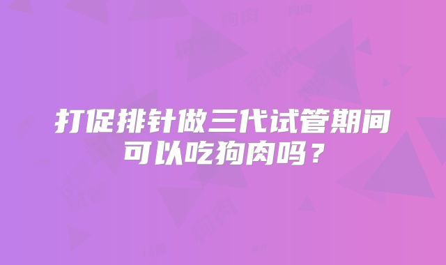 打促排针做三代试管期间可以吃狗肉吗?
