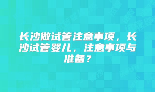 长沙做试管注意事项，长沙试管婴儿，注意事项与准备？