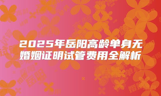 2025年岳阳高龄单身无婚姻证明试管费用全解析