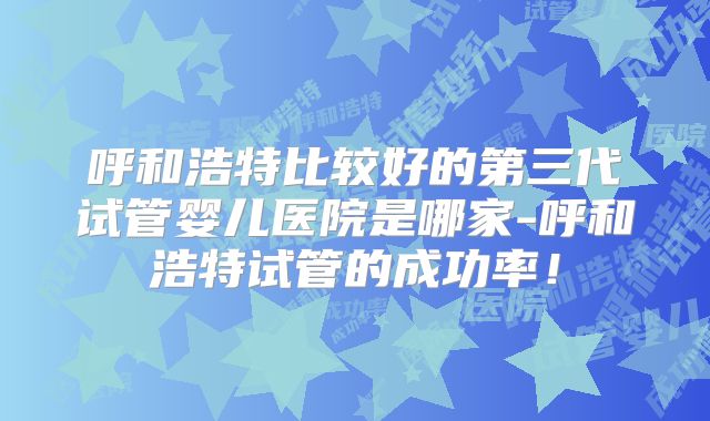 呼和浩特比较好的第三代试管婴儿医院是哪家-呼和浩特试管的成功率!