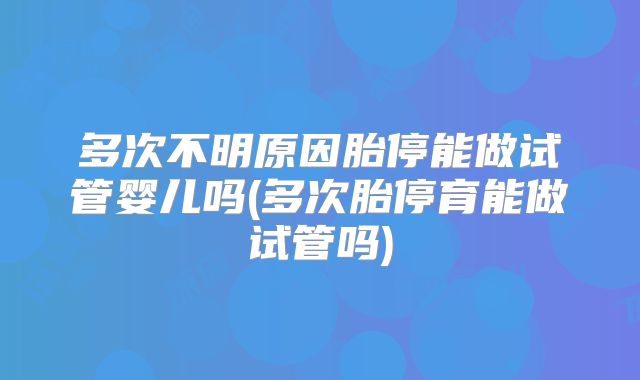 多次不明原因胎停能做试管婴儿吗(多次胎停育能做试管吗)