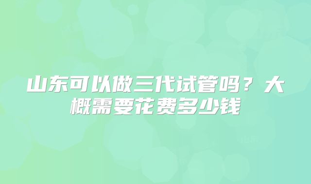 山东可以做三代试管吗?大概需要花费多少钱