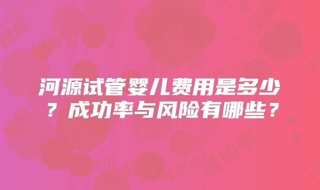 河源试管婴儿费用是多少？成功率与风险有哪些？