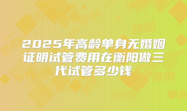 2025年高龄单身无婚姻证明试管费用在衡阳做三代试管多少钱