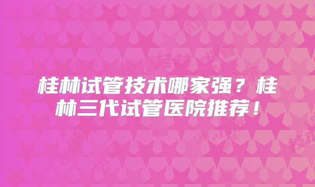 桂林试管技术哪家强?桂林三代试管医院推荐!