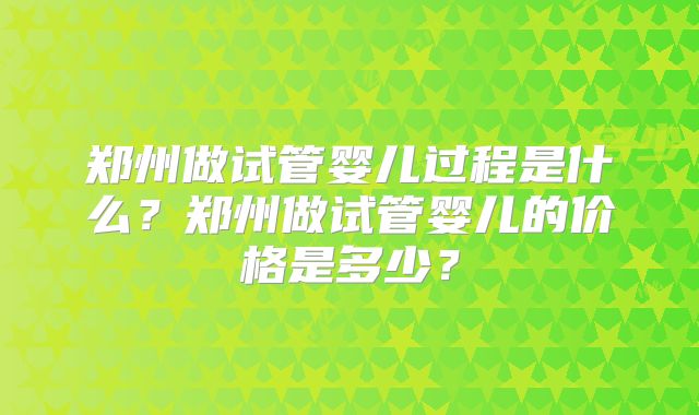 郑州做试管婴儿过程是什么?郑州做试管婴儿的价格是多少?