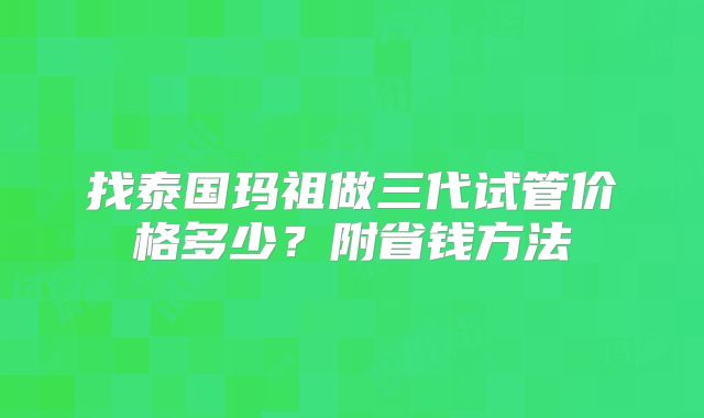 找泰国玛祖做三代试管价格多少？附省钱方法